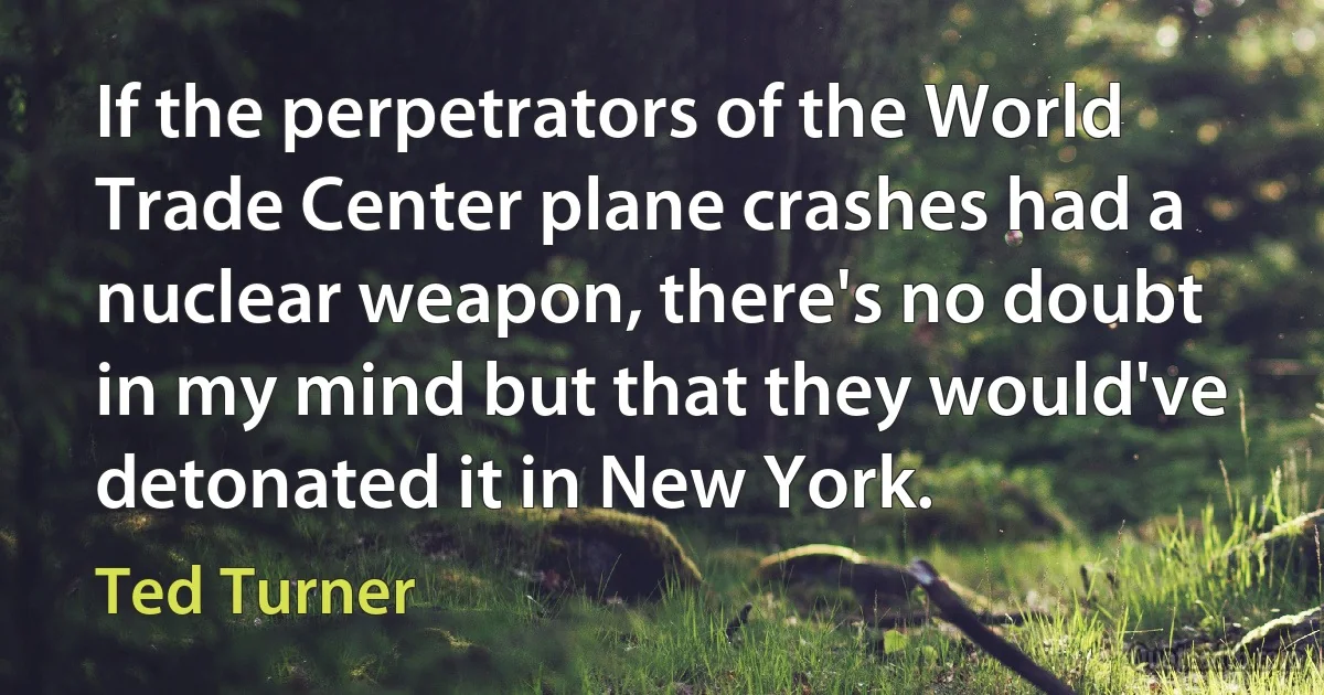 If the perpetrators of the World Trade Center plane crashes had a nuclear weapon, there's no doubt in my mind but that they would've detonated it in New York. (Ted Turner)