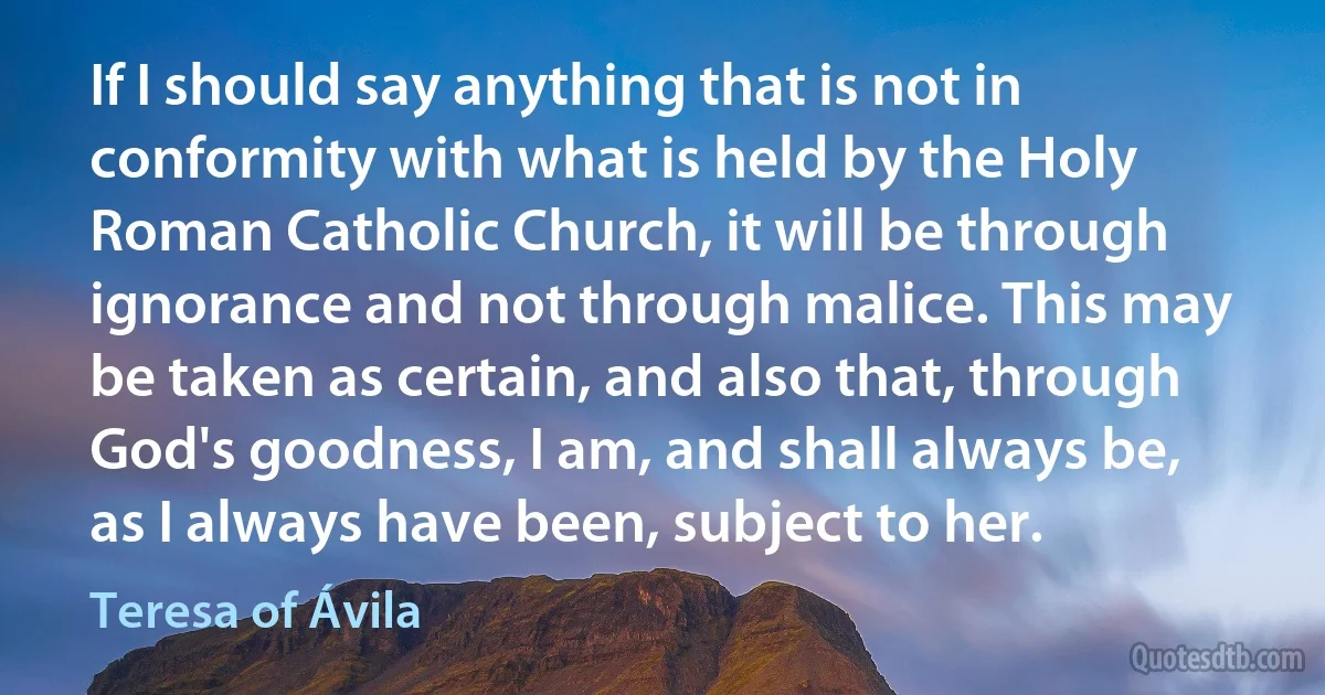 If I should say anything that is not in conformity with what is held by the Holy Roman Catholic Church, it will be through ignorance and not through malice. This may be taken as certain, and also that, through God's goodness, I am, and shall always be, as I always have been, subject to her. (Teresa of Ávila)