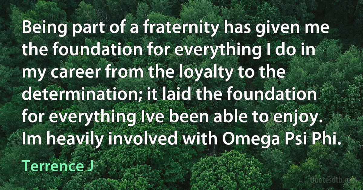 Being part of a fraternity has given me the foundation for everything I do in my career from the loyalty to the determination; it laid the foundation for everything Ive been able to enjoy. Im heavily involved with Omega Psi Phi. (Terrence J)