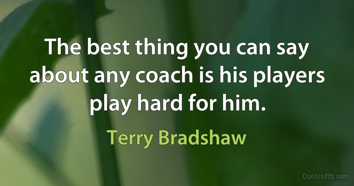 The best thing you can say about any coach is his players play hard for him. (Terry Bradshaw)