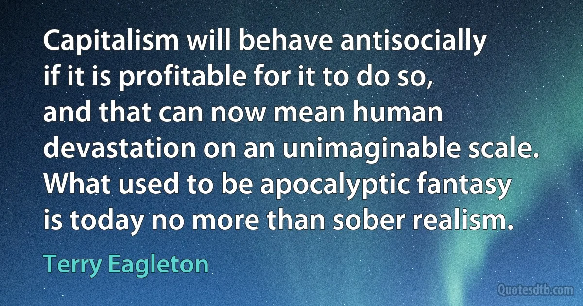 Capitalism will behave antisocially if it is profitable for it to do so, and that can now mean human devastation on an unimaginable scale. What used to be apocalyptic fantasy is today no more than sober realism. (Terry Eagleton)