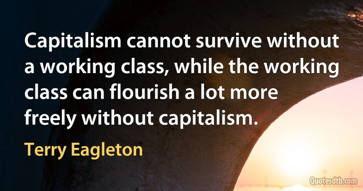 Capitalism cannot survive without a working class, while the working class can flourish a lot more freely without capitalism. (Terry Eagleton)