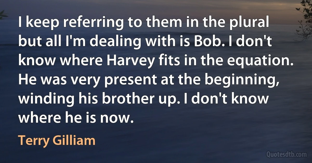 I keep referring to them in the plural but all I'm dealing with is Bob. I don't know where Harvey fits in the equation. He was very present at the beginning, winding his brother up. I don't know where he is now. (Terry Gilliam)