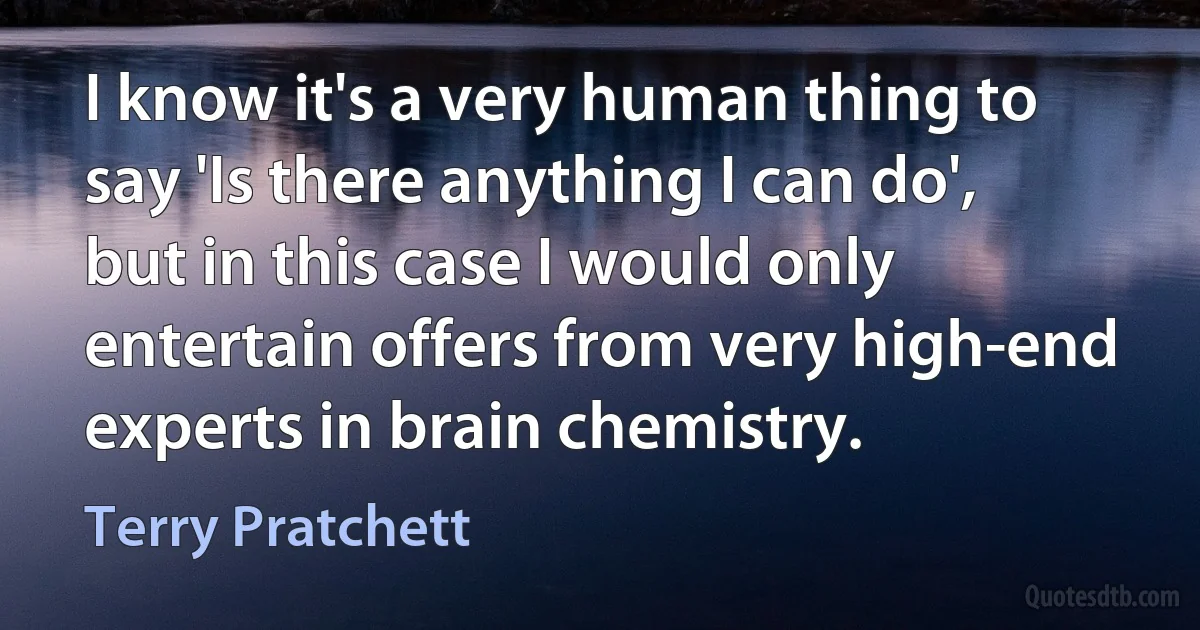 I know it's a very human thing to say 'Is there anything I can do', but in this case I would only entertain offers from very high-end experts in brain chemistry. (Terry Pratchett)