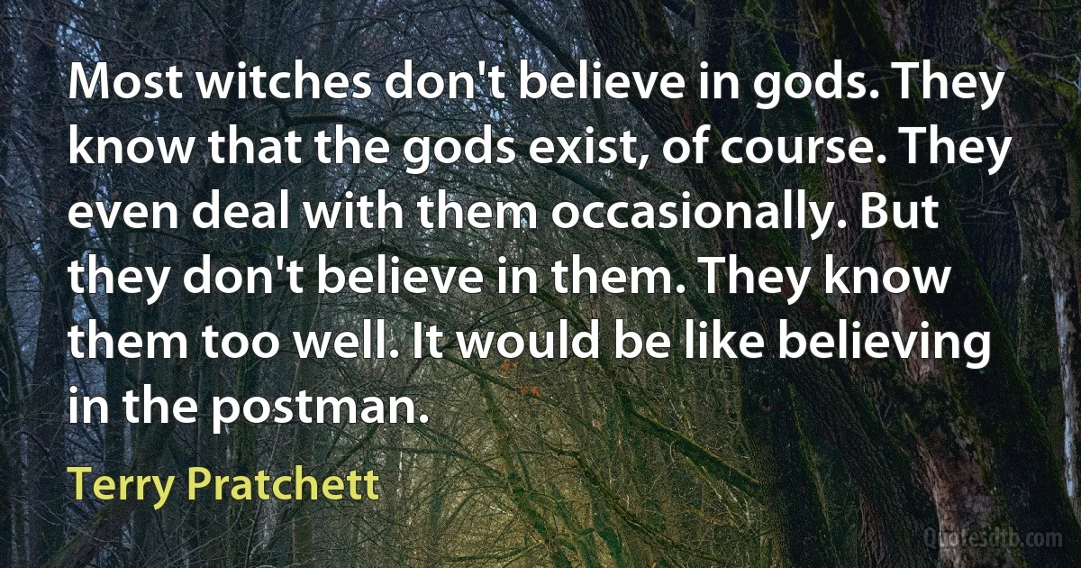 Most witches don't believe in gods. They know that the gods exist, of course. They even deal with them occasionally. But they don't believe in them. They know them too well. It would be like believing in the postman. (Terry Pratchett)