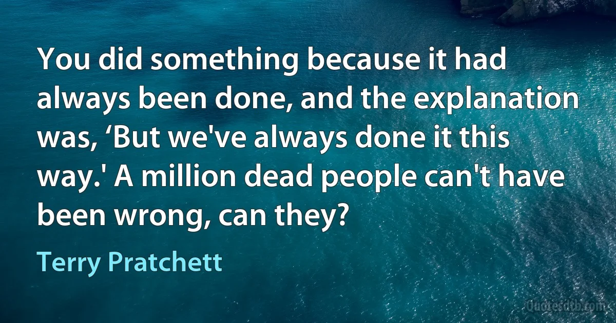 You did something because it had always been done, and the explanation was, ‘But we've always done it this way.' A million dead people can't have been wrong, can they? (Terry Pratchett)