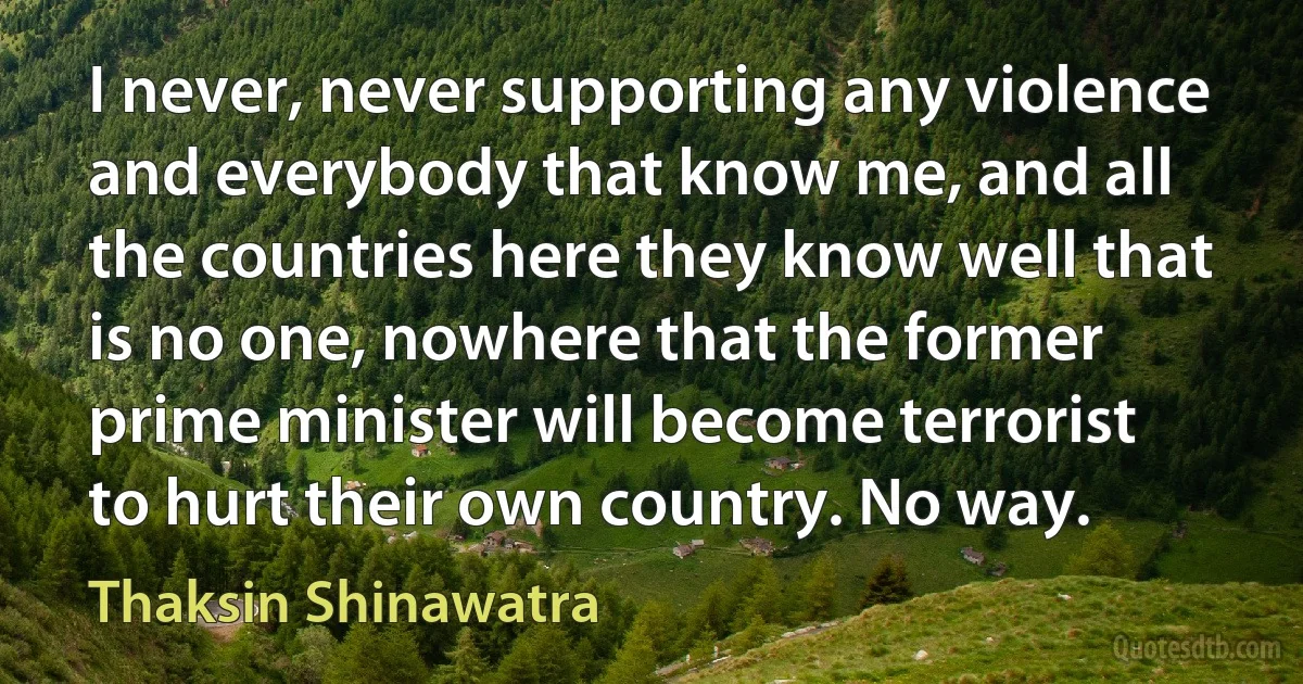 I never, never supporting any violence and everybody that know me, and all the countries here they know well that is no one, nowhere that the former prime minister will become terrorist to hurt their own country. No way. (Thaksin Shinawatra)