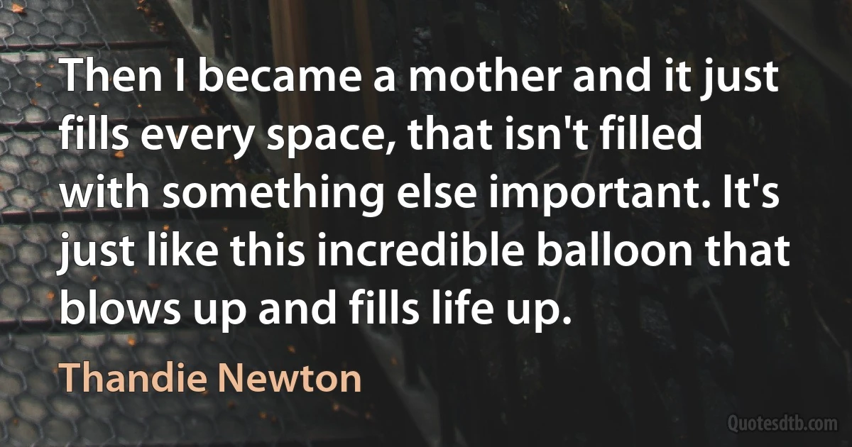 Then I became a mother and it just fills every space, that isn't filled with something else important. It's just like this incredible balloon that blows up and fills life up. (Thandie Newton)