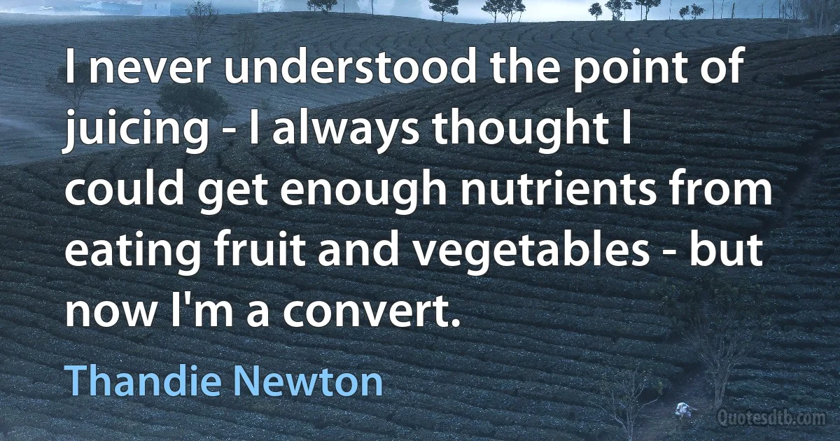 I never understood the point of juicing - I always thought I could get enough nutrients from eating fruit and vegetables - but now I'm a convert. (Thandie Newton)