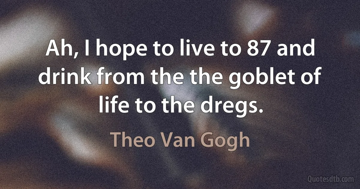 Ah, I hope to live to 87 and drink from the the goblet of life to the dregs. (Theo Van Gogh)