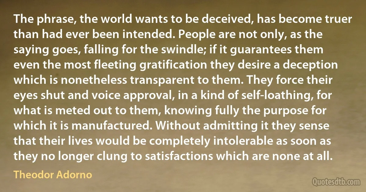 The phrase, the world wants to be deceived, has become truer than had ever been intended. People are not only, as the saying goes, falling for the swindle; if it guarantees them even the most fleeting gratification they desire a deception which is nonetheless transparent to them. They force their eyes shut and voice approval, in a kind of self-loathing, for what is meted out to them, knowing fully the purpose for which it is manufactured. Without admitting it they sense that their lives would be completely intolerable as soon as they no longer clung to satisfactions which are none at all. (Theodor Adorno)