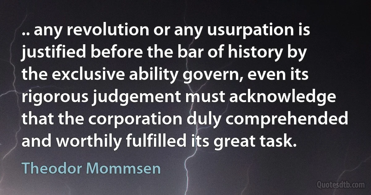 .. any revolution or any usurpation is justified before the bar of history by the exclusive ability govern, even its rigorous judgement must acknowledge that the corporation duly comprehended and worthily fulfilled its great task. (Theodor Mommsen)