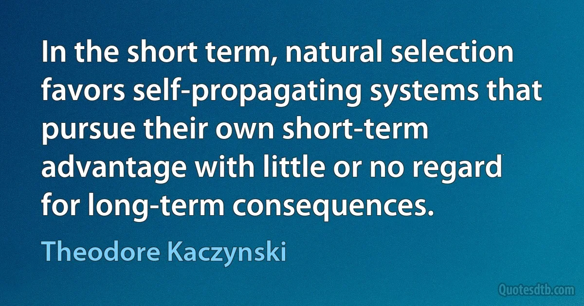 In the short term, natural selection favors self-propagating systems that pursue their own short-term advantage with little or no regard for long-term consequences. (Theodore Kaczynski)