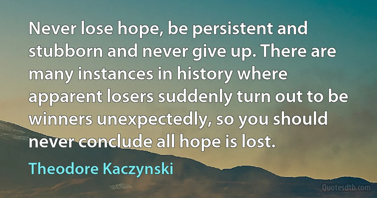 Never lose hope, be persistent and stubborn and never give up. There are many instances in history where apparent losers suddenly turn out to be winners unexpectedly, so you should never conclude all hope is lost. (Theodore Kaczynski)