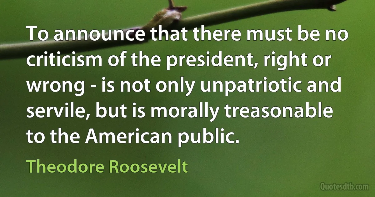 To announce that there must be no criticism of the president, right or wrong - is not only unpatriotic and servile, but is morally treasonable to the American public. (Theodore Roosevelt)