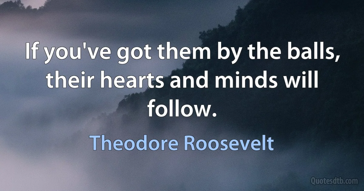 If you've got them by the balls, their hearts and minds will follow. (Theodore Roosevelt)