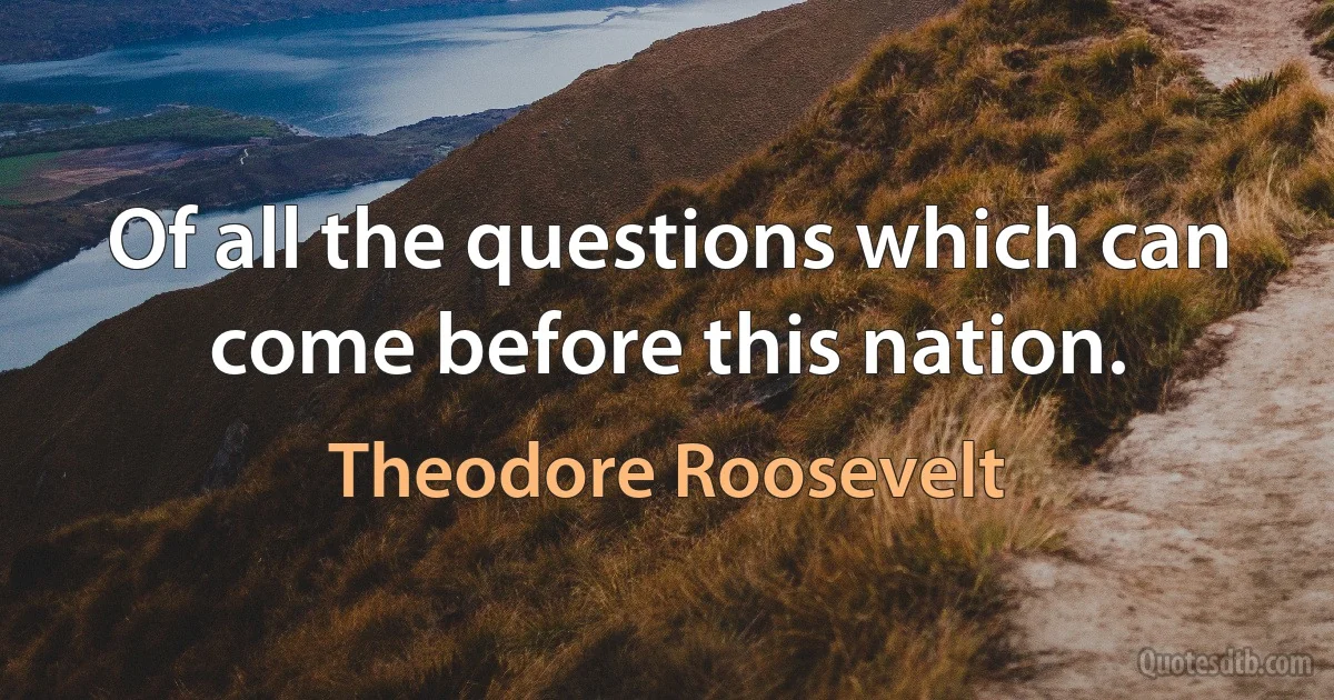 Of all the questions which can come before this nation. (Theodore Roosevelt)