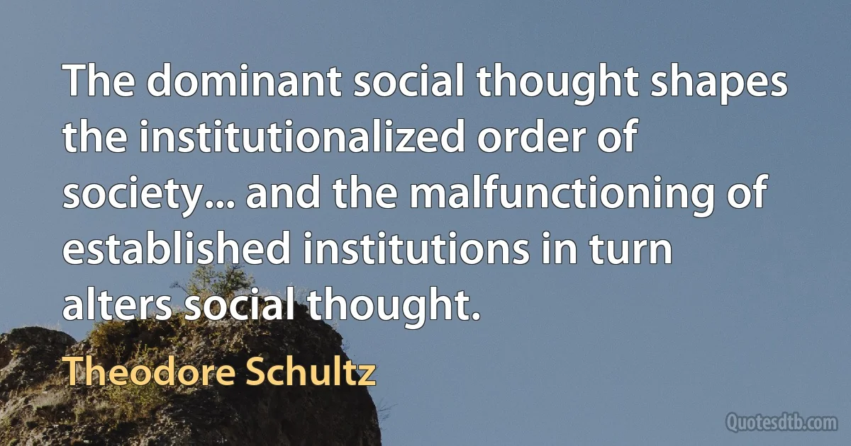 The dominant social thought shapes the institutionalized order of society... and the malfunctioning of established institutions in turn alters social thought. (Theodore Schultz)