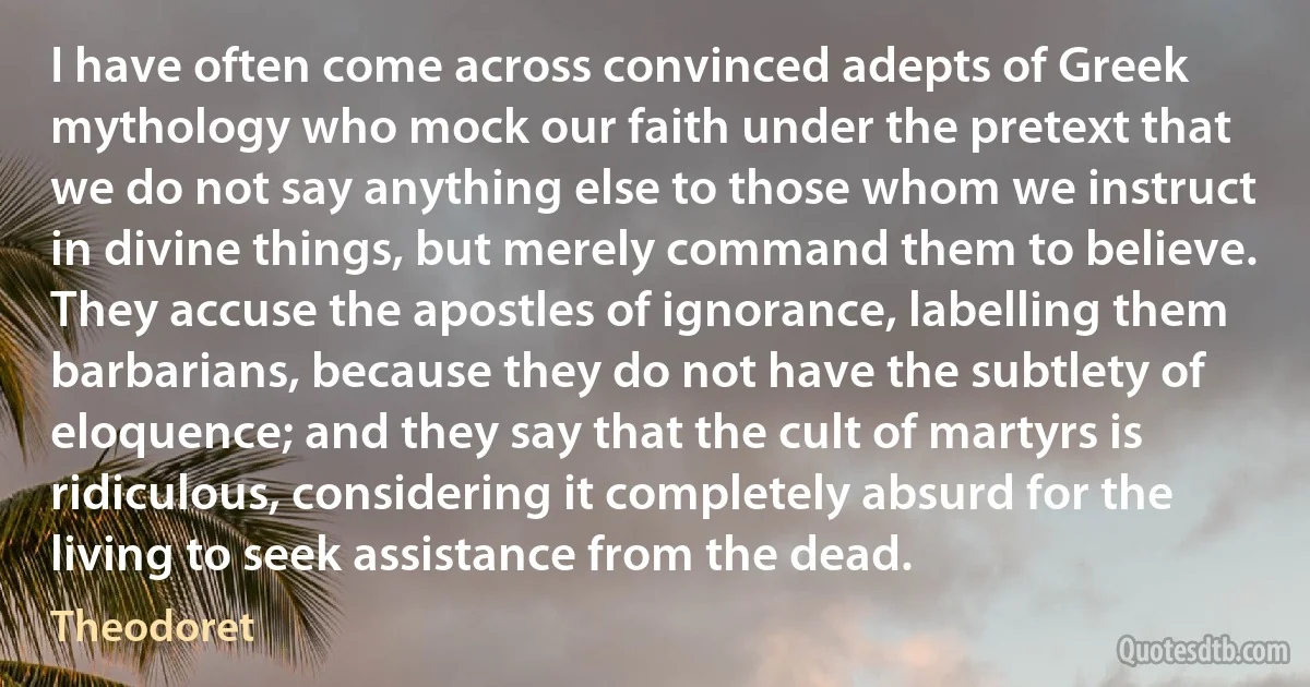 I have often come across convinced adepts of Greek mythology who mock our faith under the pretext that we do not say anything else to those whom we instruct in divine things, but merely command them to believe.
They accuse the apostles of ignorance, labelling them barbarians, because they do not have the subtlety of eloquence; and they say that the cult of martyrs is ridiculous, considering it completely absurd for the living to seek assistance from the dead. (Theodoret)