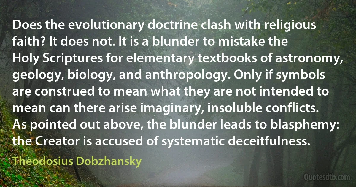 Does the evolutionary doctrine clash with religious faith? It does not. It is a blunder to mistake the Holy Scriptures for elementary textbooks of astronomy, geology, biology, and anthropology. Only if symbols are construed to mean what they are not intended to mean can there arise imaginary, insoluble conflicts. As pointed out above, the blunder leads to blasphemy: the Creator is accused of systematic deceitfulness. (Theodosius Dobzhansky)