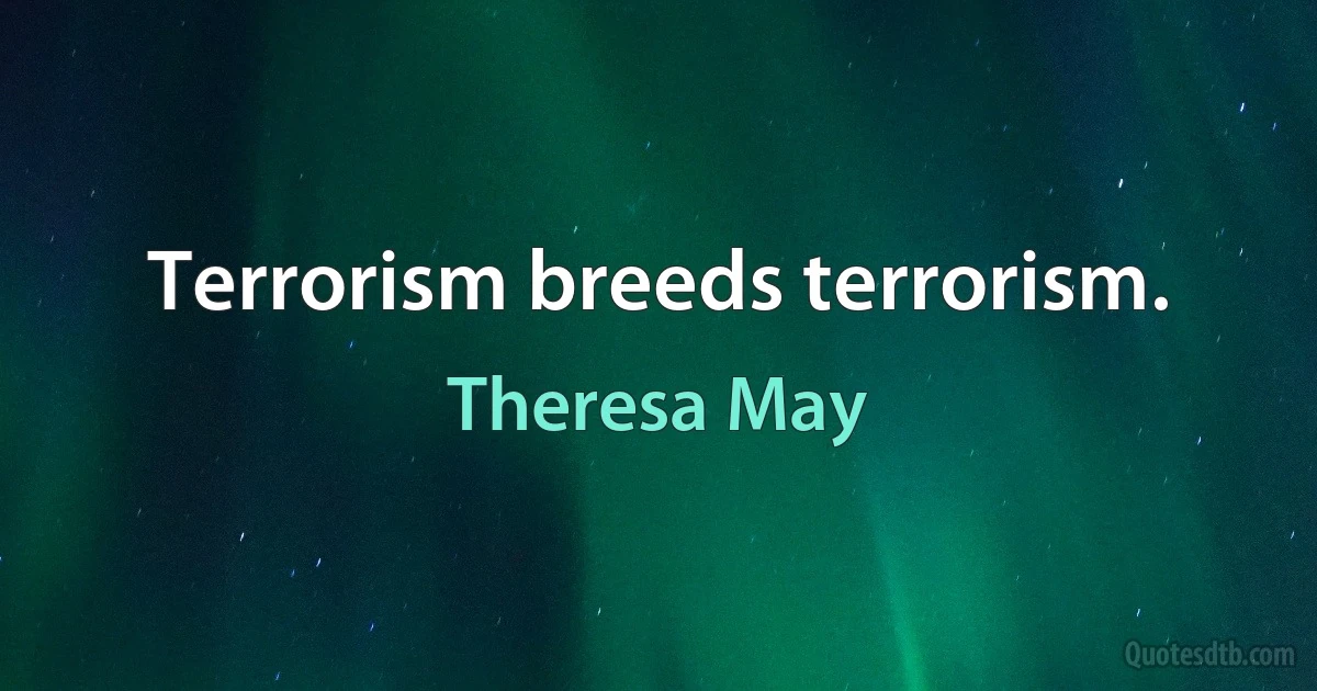 Terrorism breeds terrorism. (Theresa May)