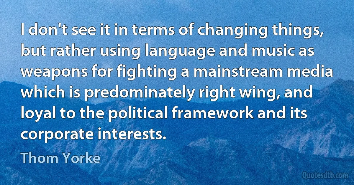 I don't see it in terms of changing things, but rather using language and music as weapons for fighting a mainstream media which is predominately right wing, and loyal to the political framework and its corporate interests. (Thom Yorke)