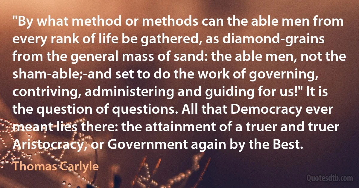 "By what method or methods can the able men from every rank of life be gathered, as diamond-grains from the general mass of sand: the able men, not the sham-able;-and set to do the work of governing, contriving, administering and guiding for us!" It is the question of questions. All that Democracy ever meant lies there: the attainment of a truer and truer Aristocracy, or Government again by the Best. (Thomas Carlyle)