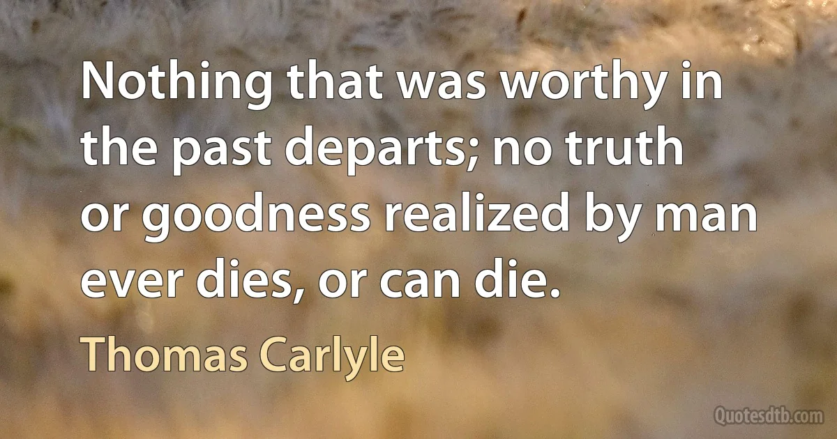 Nothing that was worthy in the past departs; no truth or goodness realized by man ever dies, or can die. (Thomas Carlyle)