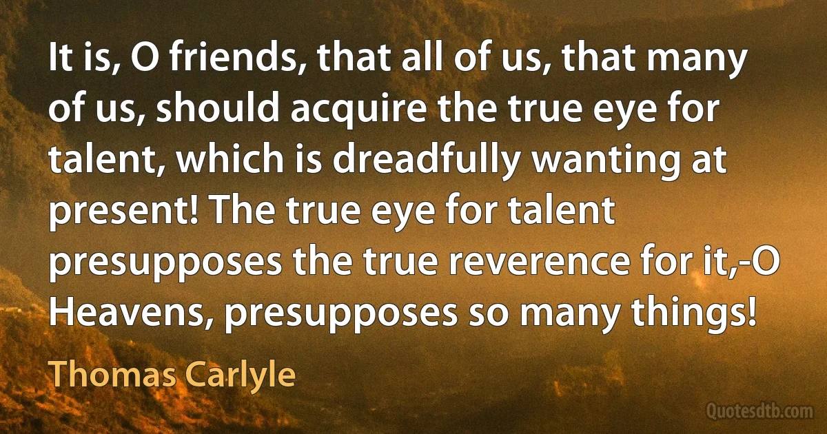 It is, O friends, that all of us, that many of us, should acquire the true eye for talent, which is dreadfully wanting at present! The true eye for talent presupposes the true reverence for it,-O Heavens, presupposes so many things! (Thomas Carlyle)