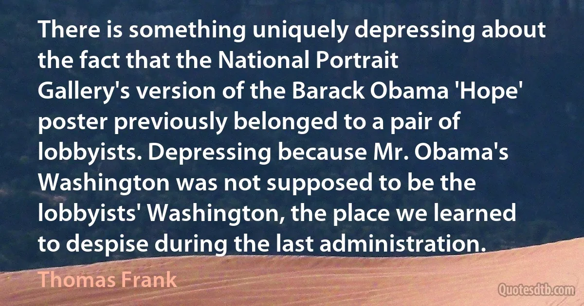 There is something uniquely depressing about the fact that the National Portrait Gallery's version of the Barack Obama 'Hope' poster previously belonged to a pair of lobbyists. Depressing because Mr. Obama's Washington was not supposed to be the lobbyists' Washington, the place we learned to despise during the last administration. (Thomas Frank)