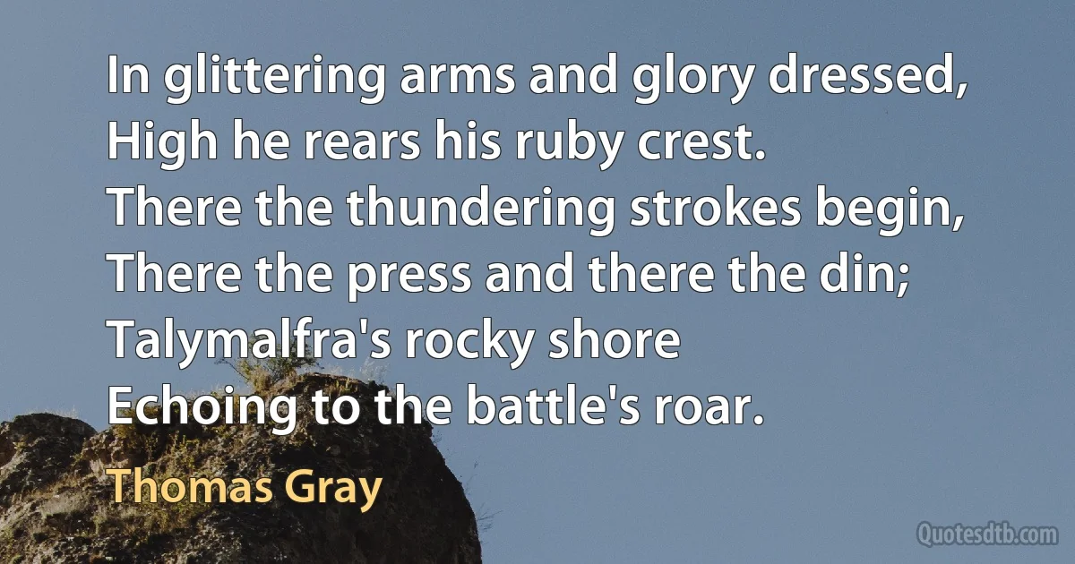 In glittering arms and glory dressed,
High he rears his ruby crest.
There the thundering strokes begin,
There the press and there the din;
Talymalfra's rocky shore
Echoing to the battle's roar. (Thomas Gray)