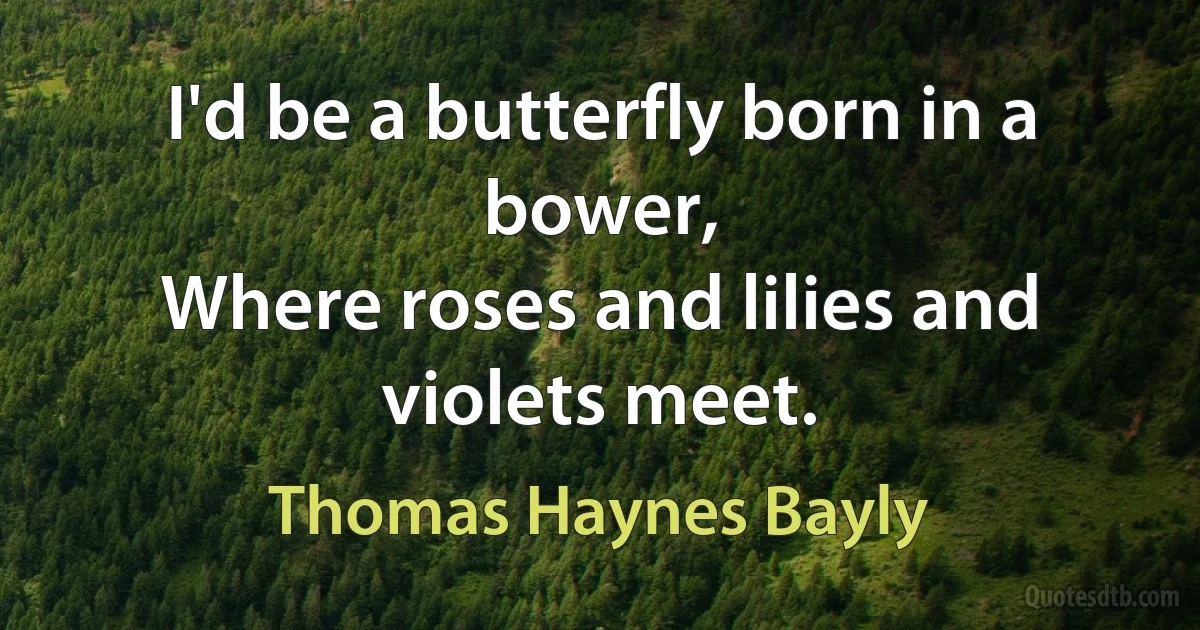 I'd be a butterfly born in a bower,
Where roses and lilies and violets meet. (Thomas Haynes Bayly)