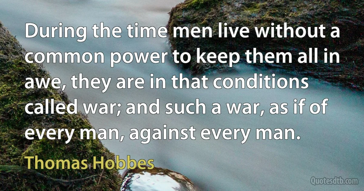 During the time men live without a common power to keep them all in awe, they are in that conditions called war; and such a war, as if of every man, against every man. (Thomas Hobbes)