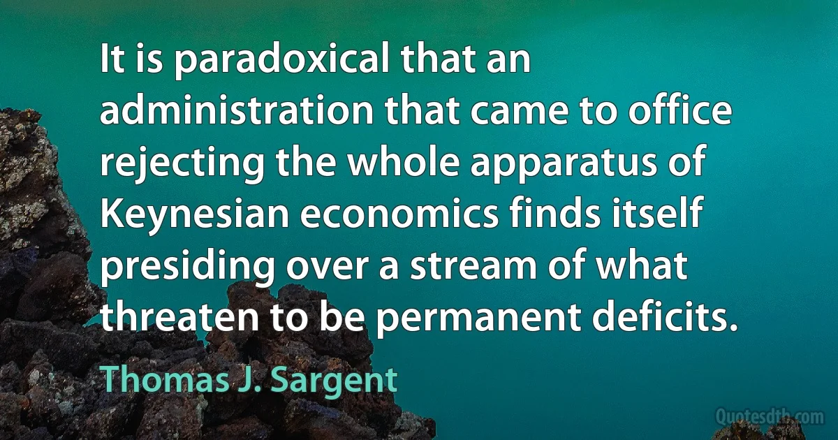 It is paradoxical that an administration that came to office rejecting the whole apparatus of Keynesian economics finds itself presiding over a stream of what threaten to be permanent deficits. (Thomas J. Sargent)