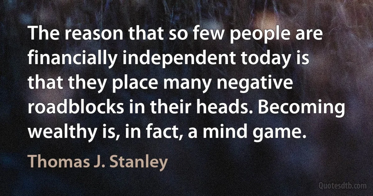 The reason that so few people are financially independent today is that they place many negative roadblocks in their heads. Becoming wealthy is, in fact, a mind game. (Thomas J. Stanley)