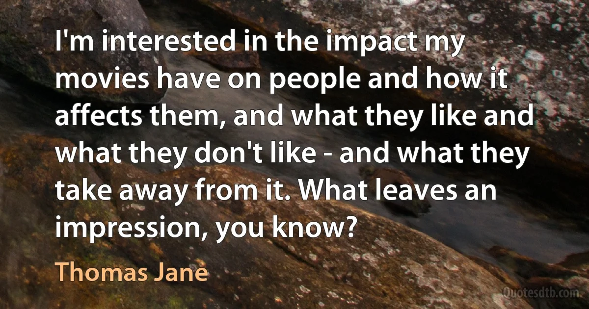 I'm interested in the impact my movies have on people and how it affects them, and what they like and what they don't like - and what they take away from it. What leaves an impression, you know? (Thomas Jane)