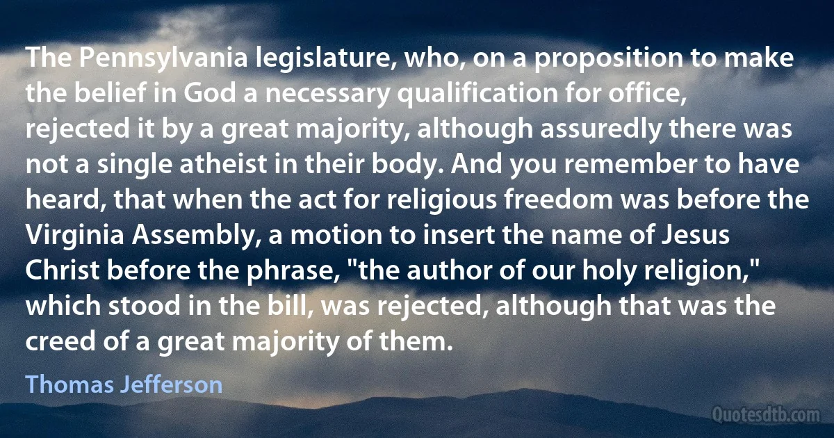 The Pennsylvania legislature, who, on a proposition to make the belief in God a necessary qualification for office, rejected it by a great majority, although assuredly there was not a single atheist in their body. And you remember to have heard, that when the act for religious freedom was before the Virginia Assembly, a motion to insert the name of Jesus Christ before the phrase, "the author of our holy religion," which stood in the bill, was rejected, although that was the creed of a great majority of them. (Thomas Jefferson)