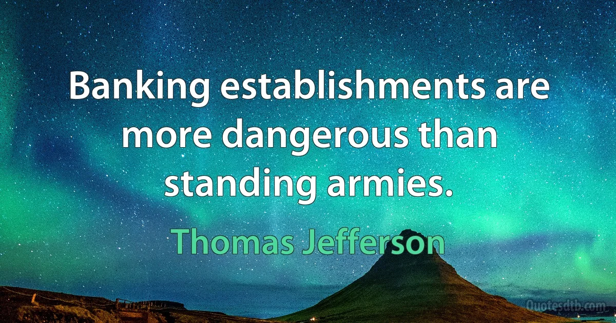 Banking establishments are more dangerous than standing armies. (Thomas Jefferson)