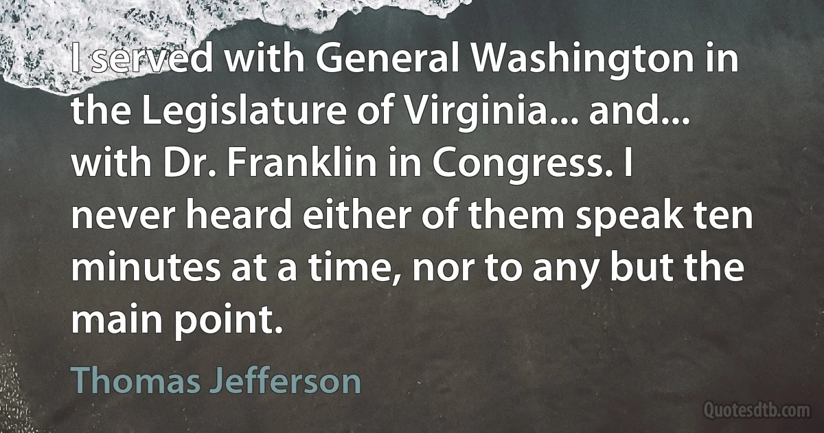 I served with General Washington in the Legislature of Virginia... and... with Dr. Franklin in Congress. I never heard either of them speak ten minutes at a time, nor to any but the main point. (Thomas Jefferson)