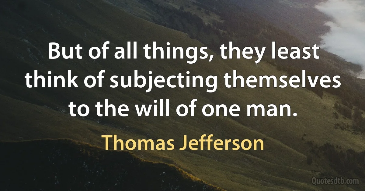 But of all things, they least think of subjecting themselves to the will of one man. (Thomas Jefferson)