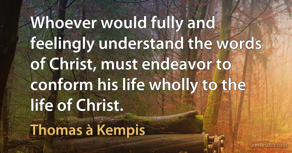 Whoever would fully and feelingly understand the words of Christ, must endeavor to conform his life wholly to the life of Christ. (Thomas à Kempis)