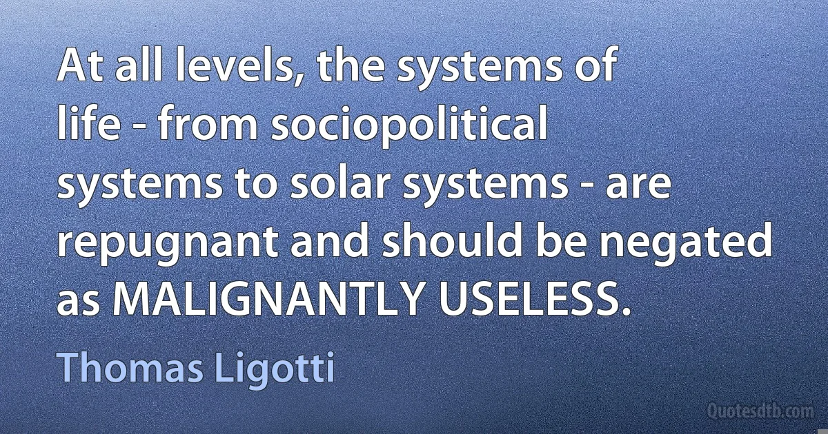 At all levels, the systems of life - from sociopolitical systems to solar systems - are repugnant and should be negated as MALIGNANTLY USELESS. (Thomas Ligotti)