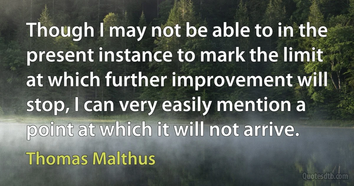 Though I may not be able to in the present instance to mark the limit at which further improvement will stop, I can very easily mention a point at which it will not arrive. (Thomas Malthus)