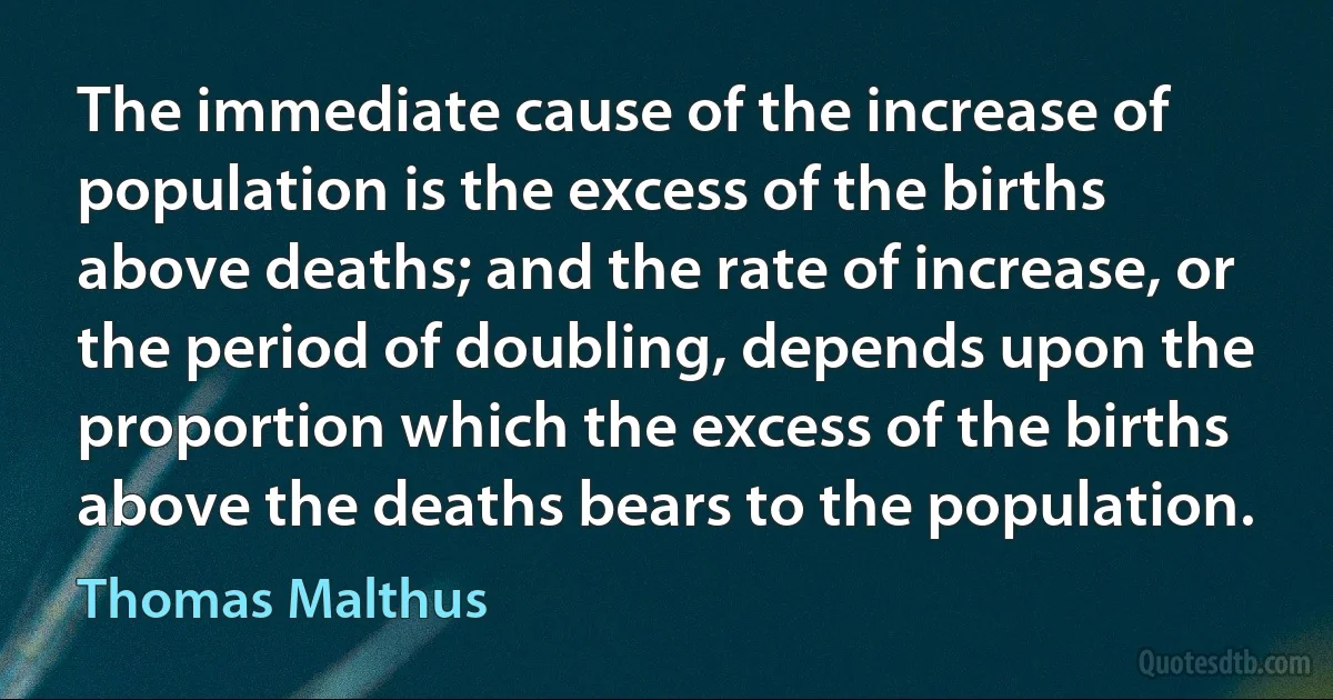 The immediate cause of the increase of population is the excess of the births above deaths; and the rate of increase, or the period of doubling, depends upon the proportion which the excess of the births above the deaths bears to the population. (Thomas Malthus)