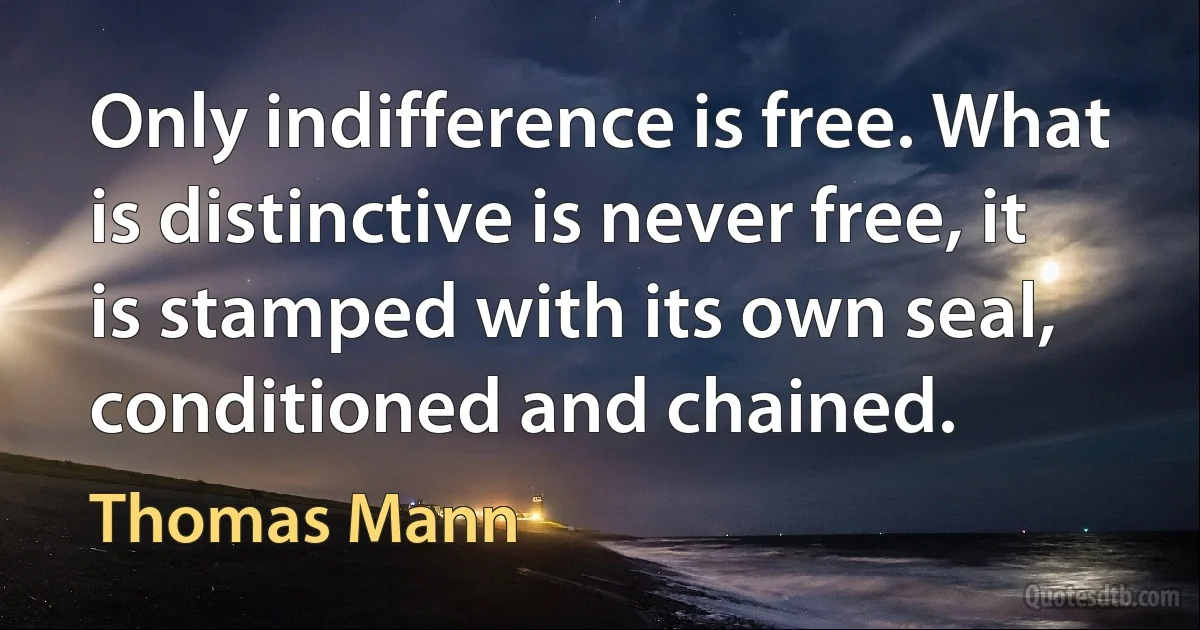 Only indifference is free. What is distinctive is never free, it is stamped with its own seal, conditioned and chained. (Thomas Mann)