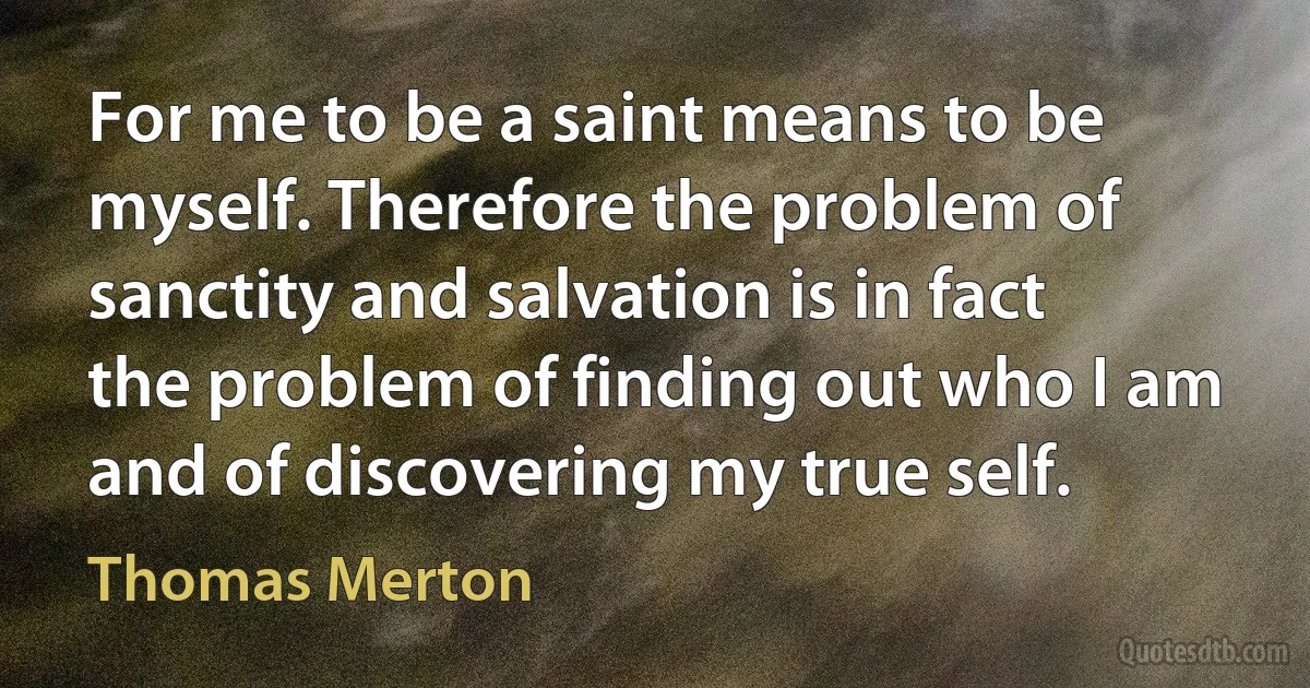 For me to be a saint means to be myself. Therefore the problem of sanctity and salvation is in fact the problem of finding out who I am and of discovering my true self. (Thomas Merton)