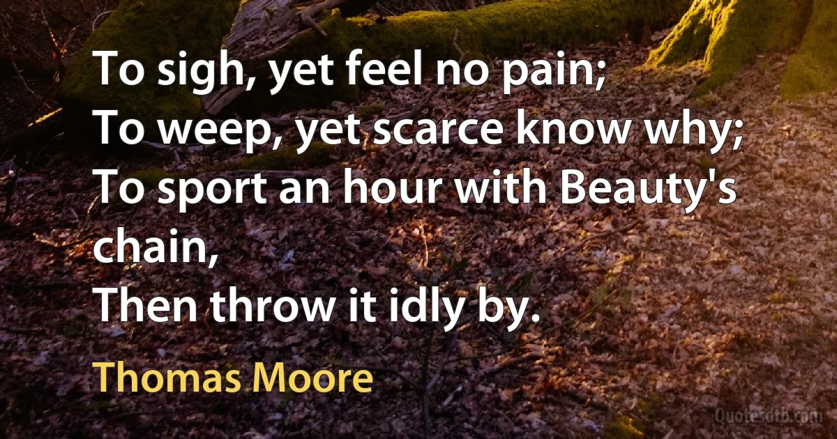 To sigh, yet feel no pain;
To weep, yet scarce know why;
To sport an hour with Beauty's chain,
Then throw it idly by. (Thomas Moore)