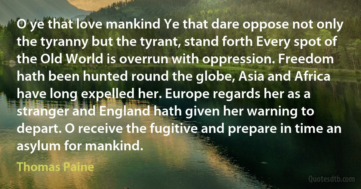 O ye that love mankind Ye that dare oppose not only the tyranny but the tyrant, stand forth Every spot of the Old World is overrun with oppression. Freedom hath been hunted round the globe, Asia and Africa have long expelled her. Europe regards her as a stranger and England hath given her warning to depart. O receive the fugitive and prepare in time an asylum for mankind. (Thomas Paine)