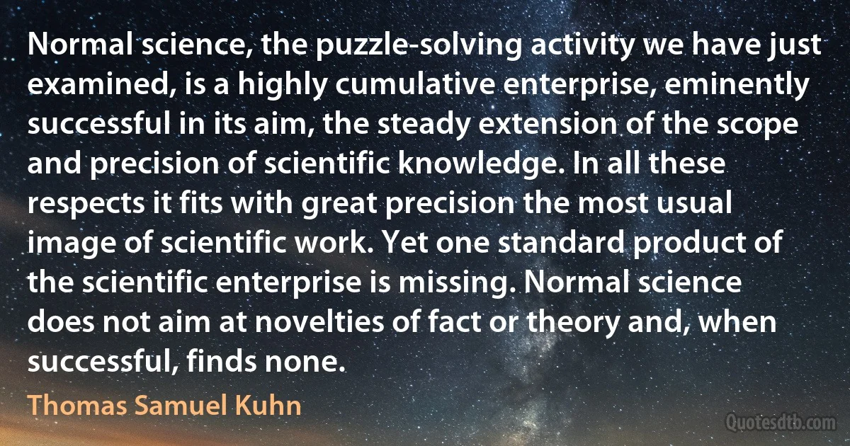 Normal science, the puzzle-solving activity we have just examined, is a highly cumulative enterprise, eminently successful in its aim, the steady extension of the scope and precision of scientific knowledge. In all these respects it fits with great precision the most usual image of scientific work. Yet one standard product of the scientific enterprise is missing. Normal science does not aim at novelties of fact or theory and, when successful, finds none. (Thomas Samuel Kuhn)