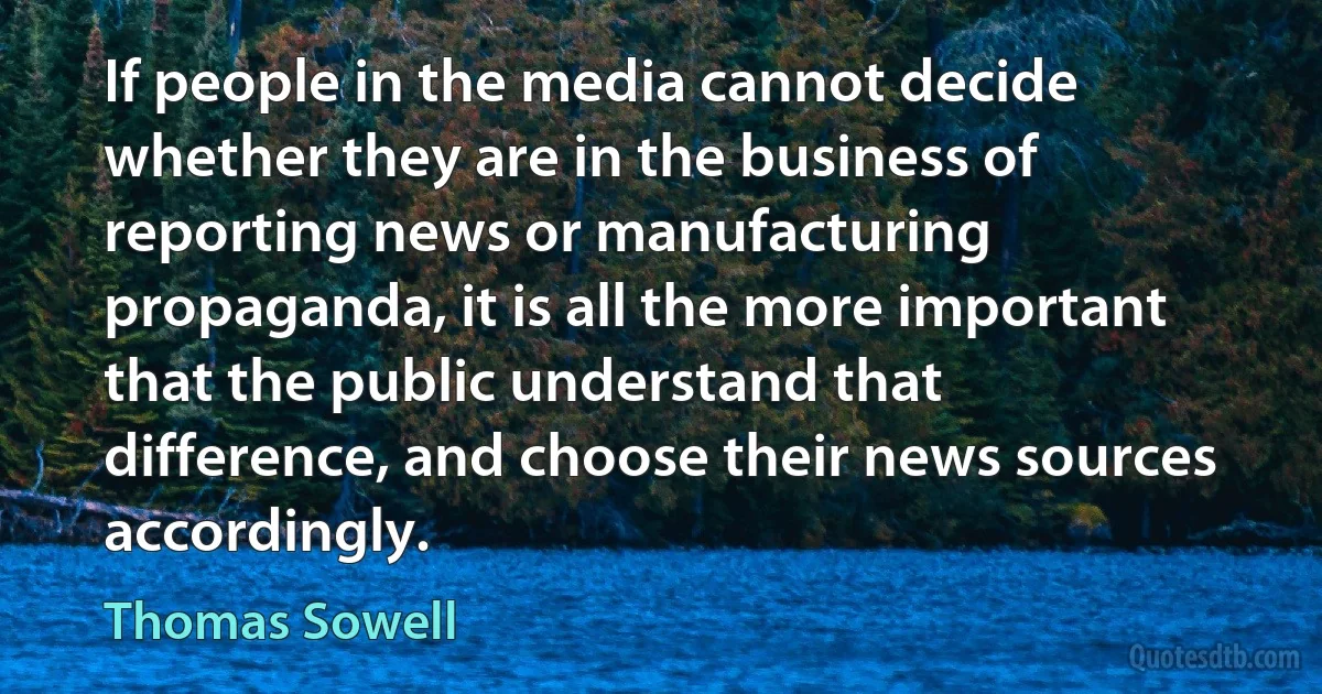 If people in the media cannot decide whether they are in the business of reporting news or manufacturing propaganda, it is all the more important that the public understand that difference, and choose their news sources accordingly. (Thomas Sowell)